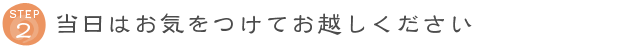 STEP2 当日はお気をつけてお越しください