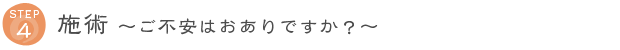 STEP4 施術 ～ご不安はおありですか？～